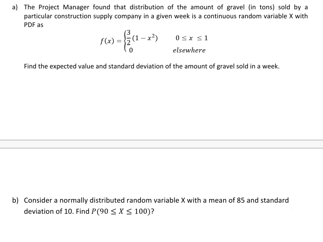 a) The Project Manager found that distribution of the amount of gravel (in tons) sold by a
particular construction supply company in a given week is a continuous random variable X with
PDF as
- x²)
0 <x <1
(1 -
f(x)
elsewhere
Find the expected value and standard deviation of the amount of gravel sold in a week.
b) Consider a normally distributed random variable X with a mean of 85 and standard
deviation of 10. Find P(90 < X < 100)?
