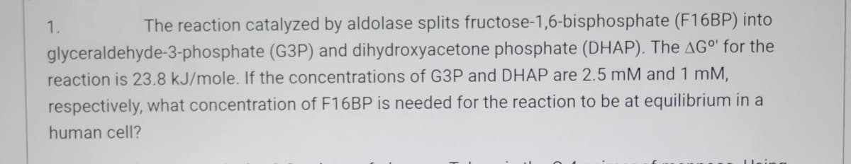 1.
The reaction catalyzed by aldolase splits fructose-1,6-bisphosphate (F16BP) into
glyceraldehyde-3-phosphate (G3P) and dihydroxyacetone phosphate (DHAP). The AG°" for the
reaction is 23.8 kJ/mole. If the concentrations of G3P and DHAP are 2.5 mM and 1 mM,
respectively, what concentration of F16BP is needed for the reaction to be at equilibrium in a
human cell?
