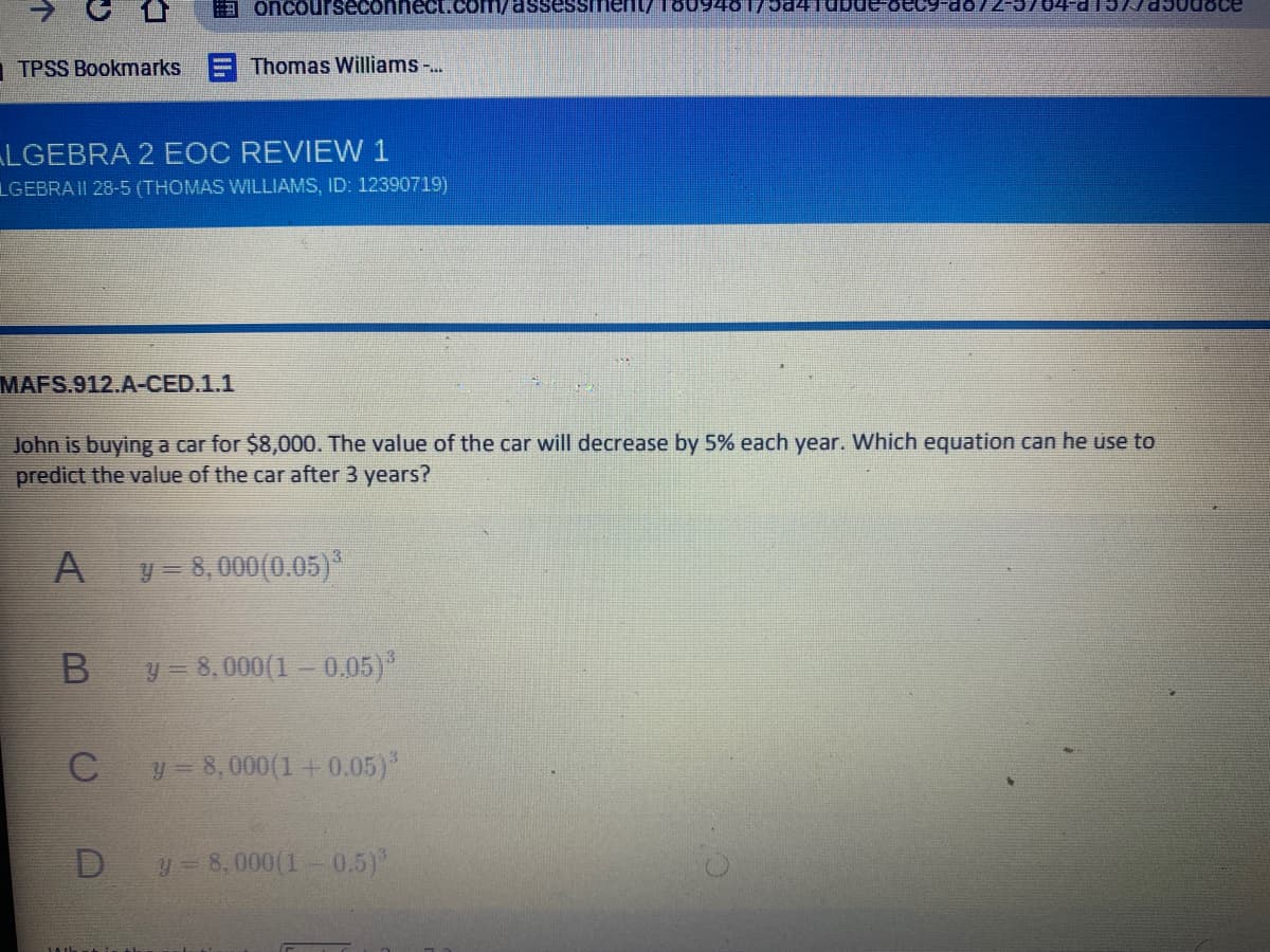 3 oncourseconneCt.com/assessment/180948175441dbde
TPSS Bookmarks
Thomas Williams -..
LGEBRA 2 EOC REVIEW 1
LGEBRA II 28-5 (THOMAS WILLIAMS, ID: 12390719)
MAFS.912.A-CED.1.1
John is buying a car for $8,000. The value of the car will decrease by 5% each year. Which equation can he use to
predict the value of the car after 3 years?
A
y = 8,000(0.05)*
y 8,000(1- 0.05)*
y- 8,000(1+0.05)
D
y 8,000(1- 0.5)
个
