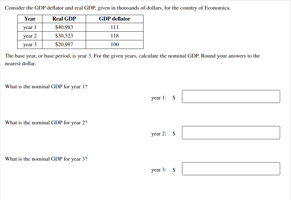 Consider the GDP deflator and real GDP, given in thousands of dollars, for the country of Economica.
Year
Real GDP
GDP deflator
year 1
$40,983
111
year 2
$30,523
118
year 3
$20,987
100
The base year, or base period, is year 3. For the given years, calculate the nominal GDP. Round your answers to the
nearest dollar.
What is the nominal GDP for year 1?
year 1: $
What is the nominal GDP for year 2?
year 2: $
What is the nominal GDP for year 3?
year 3: $
