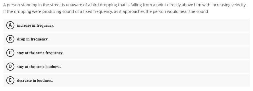 A person standing in the street is unaware of a bird dropping that is falling from a point directly above him with increasing velocity.
If the dropping were producing sound of a fixed frequency, as it approaches the person would hear the sound
A increase in frequency.
B drop in frequency.
C) stay at the same frequency.
D) stay at the same loudness.
E) decrease in loudness.
