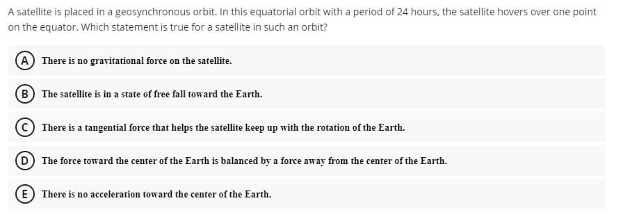 A satellite is placed in a geosynchronous orbit. In this equatorial orbit with a period of 24 hours, the satellite hovers over one point
on the equator. Which statement is true for a satellite in such an orbit?
A There is no gravitational force on the satellite.
B The satellite is in a state of free fall toward the Earth.
C There is a tangential force that helps the satellite keep up with the rotation of the Earth.
D The force toward the center of the Earth is balanced by a force away from the center of the Earth.
E) There is no acceleration toward the center of the Earth.
