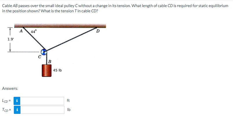 Cable AB passes over the small ideal pulley C without a change in its tension. What length of cable CD is required for static equilibrium
in the position shown? What is the tension T in cable CD?
T A
44°
D
1.9¹
Answers:
LCD = i
TCD=
C
B
45 lb
ft
lb