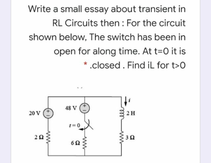 Write a small essay about transient in
RL Circuits then : For the circuit
shown below, The switch has been in
open for along time. At t=0 it is
* .closed. Find iL for t>0
48 V
20 V
2 H
t=0
all
2.

