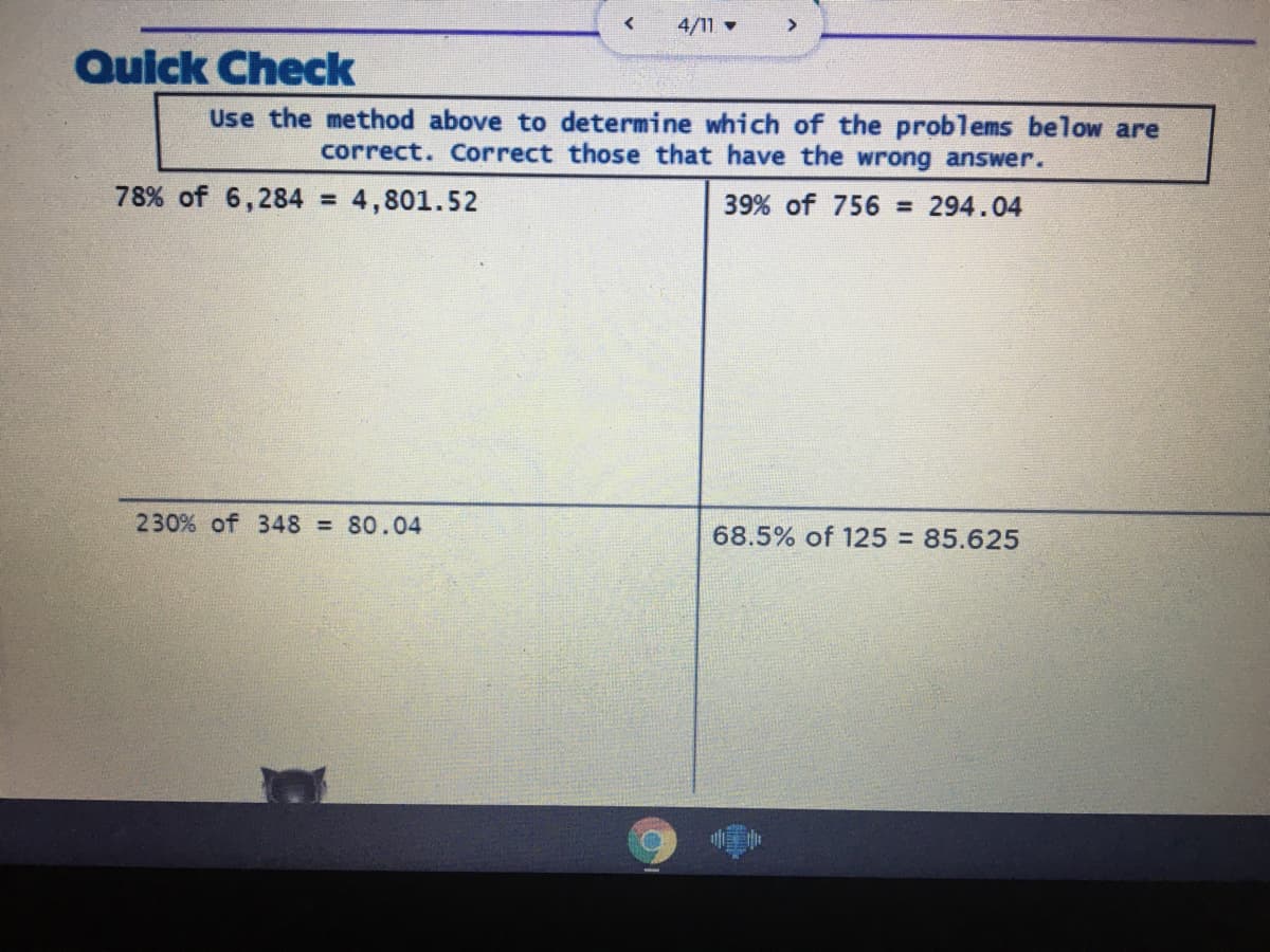 4/11
>
Quick Check
Use the method above to determine which of the problems below are
correct. Correct those that have the wrong answer.
78% of 6,284 4,801.52
39% of 756 = 294.04
230% of 348 80.04
68.5% of 125% 85.625
