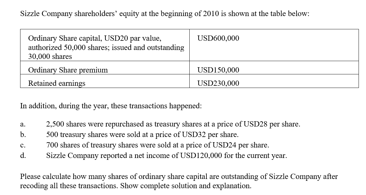 Sizzle Company shareholders' equity at the beginning of 2010 is shown at the table below:
Ordinary Share capital, USD20 par value,
authorized 50,000 shares; issued and outstanding
30,000 shares
USD600,000
Ordinary Share premium
Retained earnings
USD150,000
USD230,000
In addition, during the year, these transactions happened:
share.
2,500 shares were repurchased as treasury shares at a price of USD28
500 treasury shares were sold at a price of USD32 per share.
700 shares of treasury shares were sold at a price of USD24 per share.
а.
per
b.
с.
d.
Sizzle Company reported a net income of USD120,000 for the current year.
Please calculate how many shares of ordinary share capital are outstanding of Sizzle Company after
recoding all these transactions. Show complete solution and explanation.
