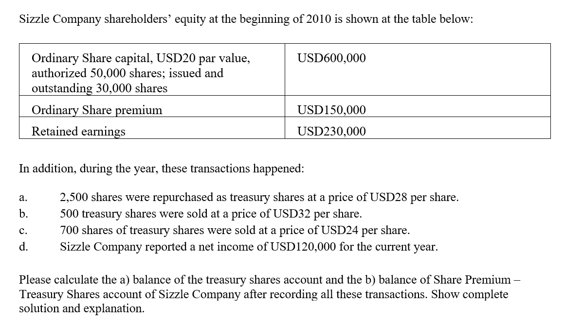 Sizzle Company shareholders' equity at the beginning of 2010 is shown at the table below:
Ordinary Share capital, USD20
authorized 50,000 shares; issued and
outstanding 30,000 shares
par value,
USD600,000
Ordinary Share premium
Retained earnings
USD150,000
USD230,000
In addition, during the
year,
these transactions happened:
2,500 shares were repurchased as treasury shares at a price of USD28
500 treasury shares were sold at a price of USD32
а.
per
share.
b.
per
share.
700 shares of treasury shares were sold at a price of USD24 per share.
Sizzle Company reported a net income of USD120,000 for the current year.
с.
d.
Please calculate the a) balance of the treasury shares account and the b) balance of Share Premium –
Treasury Shares account of Sizzle Company after recording all these transactions. Show complete
solution and explanation.
