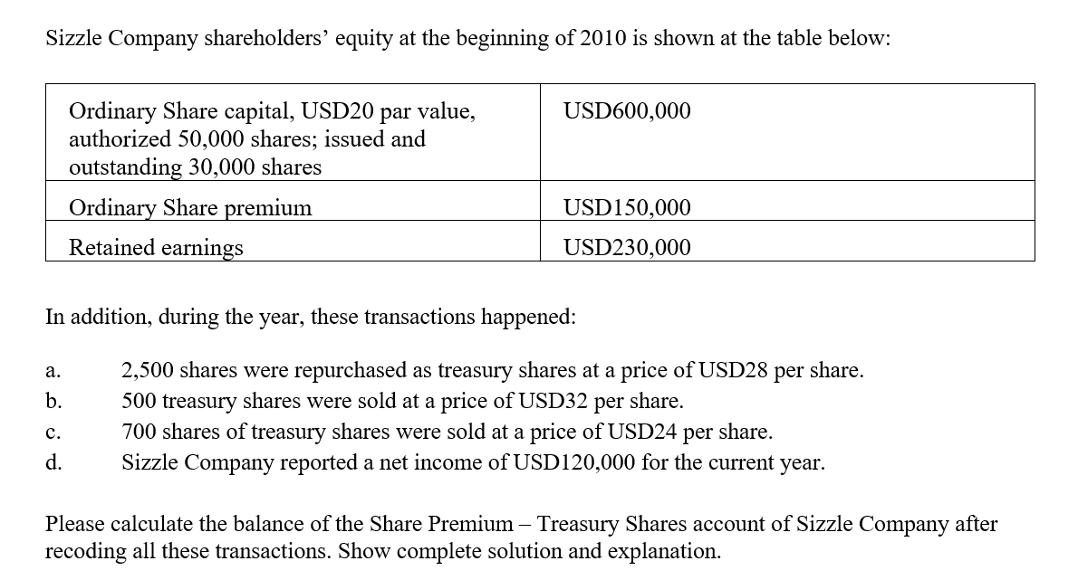 Sizzle Company shareholders' equity at the beginning of 2010 is shown at the table below:
Ordinary Share capital, USD20
authorized 50,000 shares; issued and
outstanding 30,000 shares
par
value,
USD600,000
Ordinary Share premium
USD150,000
Retained earnings
USD230,000
In addition, during the year, these transactions happened:
а.
2,500 shares were repurchased as treasury shares at a price of USD28
per
share.
b.
share.
500 treasury shares were sold at a price of USD32
700 shares of treasury shares were sold at a price of USD24 per share.
per
с.
d.
Sizzle Company reported a net income of USD120,000 for the current year.
Please calculate the balance of the Share Premium – Treasury Shares account of Sizzle Company after
recoding all these transactions. Show complete solution and explanation.
