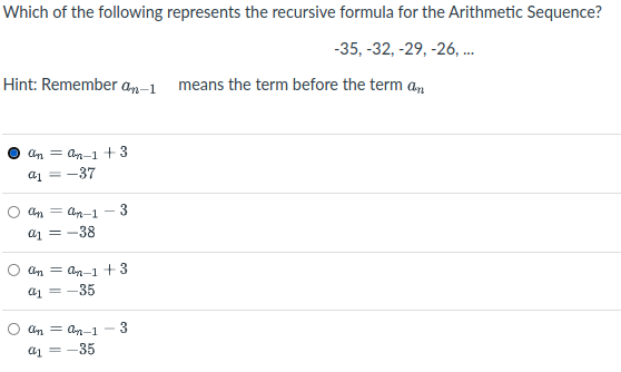 Which of the following represents the recursive formula for the Arithmetic Sequence?
-35, -32, -29, -26, .
Hint: Remember am-1 means the term before the term an
Cn = an-1 + 3
a1 = -37
An = Cn-1 - 3
a1 = -38
Cn = an-1 + 3
a1 = -35
Cn = an-1
3
a1 =-35
