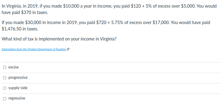 In Virginia, in 2019, if you made $10,000 a year in income, you paid $120 + 5% of excess over $5,000. You would
have paid $370 in taxes.
If you made $30,000 in income in 2019, you paid $720 + 5.75% of excess over $17,000. You would have paid
$1,476.50 in taxes.
What kind of tax is implemented on your income in Virginia?
Information from the Virginia Department of Taxation
O excise
O progressive
O supply-side
O regressive
