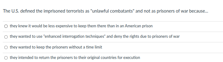 The U.S. defined the imprisoned terrorists as "unlawful combatants" and not as prisoners of war because.
O they knew it would be less expensive to keep them there than in an American prison
they wanted to use "enhanced interrogation techniques" and deny the rights due to prisoners of war
they wanted to keep the prisoners without a time limit
O they intended to return the prisoners to their original countries for execution
