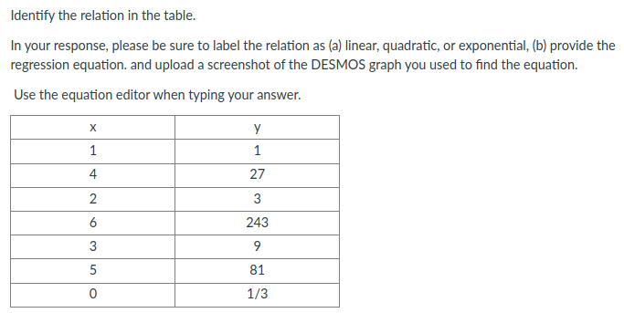 Identify the relation in the table.
In your response, please be sure to label the relation as (a) linear, quadratic, or exponential, (b) provide the
regression equation. and upload a screenshot of the DESMOS graph you used to find the equation.
Use the equation editor when typing your answer.
X
y
1
1
4
27
3
6
243
3
9
5
81
1/3
2.
