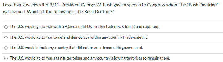 Less than 2 weeks after 9/11, President George W. Bush gave a speech to Congress where the "Bush Doctrine"
was named. Which of the following is the Bush Doctrine?
O The U.S. would go to war with al-Qaeda until Osama bin Laden was found and captured.
O The U.S. would go to war to defend democracy within any country that wanted it.
O The U.S. would attack any country that did not have a democratic government.
O The U.S. would go to war against terrorism and any country allowing terrorists to remain there.
