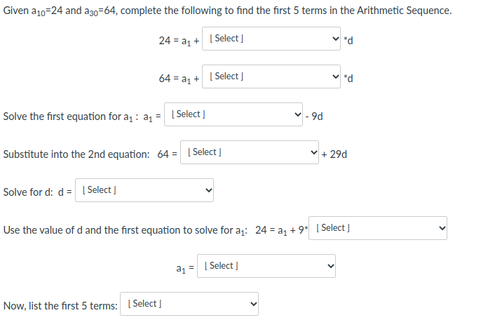 Given a10=24 and a30=64, complete the following to find the first 5 terms in the Arithmetic Sequence.
24 = az + I Select ]
*d
64 = a1 + I Select |
*d
Solve the first equation for a : a = [ Select |
- 9d.
Substitute into the 2nd equation: 64 = | Select J
v + 29d
%3D
Solve for d: d = Select ]
Use the value of d and the first equation to solve for a;: 24 = a1 + 9* [ Select]
a, = | Select I
Now, list the first 5 terms: I Select I
