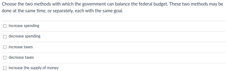 Choose the two methods with which the government can balance the federal budget. These two methods may be
done at the same time, or separately, each with the same goal.
O increase spending
decrease spending
O increase taxes
O decrease taxes
increase the supply of money
