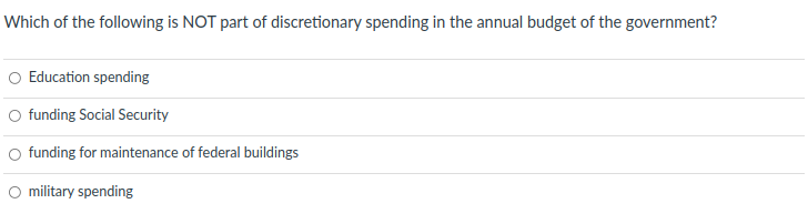 Which of the following is NOT part of discretionary spending in the annual budget of the government?
O Education spending
funding Social Security
O funding for maintenance of federal buildings
O military spending
