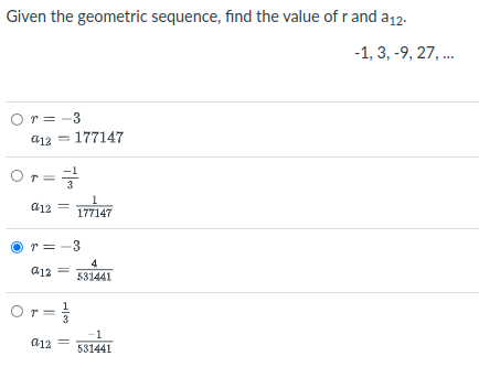 Given the geometric sequence, find the value of r and a12.
-1, 3, -9, 27, ..
Or = -3
a12 = 177147
Or=
a12
177147
r = -3
4
531441
a12 =
Or=
-1
a12
531441

