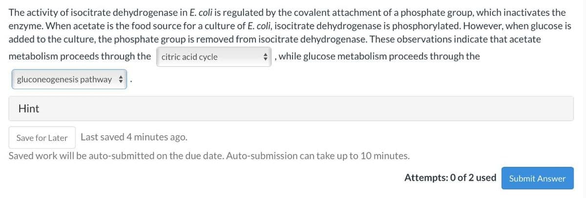 The activity of isocitrate dehydrogenase in E. coli is regulated by the covalent attachment of a phosphate group, which inactivates the
enzyme. When acetate is the food source for a culture of E. coli, isocitrate dehydrogenase is phosphorylated. However, when glucose is
added to the culture, the phosphate group is removed from isocitrate dehydrogenase. These observations indicate that acetate
metabolism proceeds through the citric acid cycle
,while glucose metabolism proceeds through the
gluconeogenesis pathway
Hint
Save for Later
Last saved 4 minutes ago.
Saved work will be auto-submitted on the due date. Auto-submission can take up to 10 minutes.
Attempts: 0 of 2 used
Submit Answer
