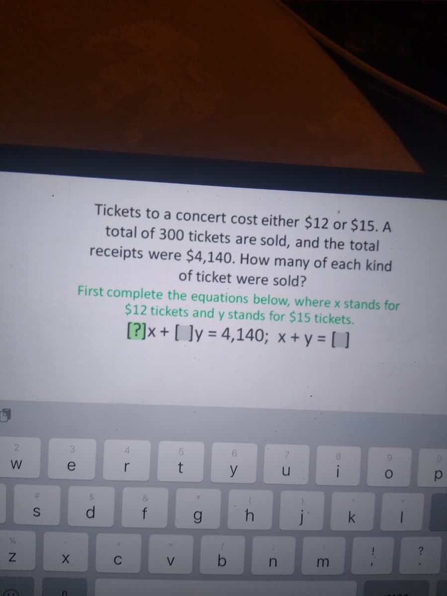 Tickets to a concert cost either $12 or $15. A
total of 300 tickets are sold, and the total
receipts were $4,140. How many of each kind
of ticket were sold?
First complete the equations below, where x stands for
$12 tickets and y stands for $15 tickets.
[?]x + [ ]y = 4,140; x + y = [ ]
%3D
3
4.
8.
9.
e
r
y
%23
&
d.
f
j
?
C
by
m
>
