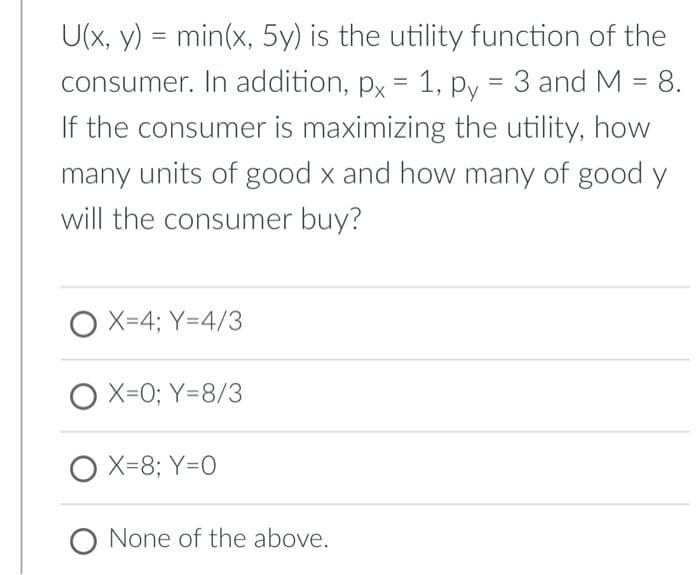 U(x, y) = min(x, 5y) is the utility function of the
consumer. In addition, px = 1, py = 3 and M = 8.
If the consumer is maximizing the utility, how
many units of good x and how many of good y
will the consumer buy?
OX=4; Y=4/3
OX=0; Y=8/3
O X=8; Y=0
O None of the above.