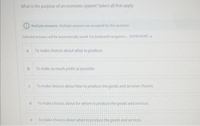 What is the purpose of an economic system? Select all that apply.
Multiple answers: Multiple answers are accepted for this question
Selected answers will be automatically saved. For keyboard navigation... SHOW MORE
a
b
C
To make choices about what to produce.
e
To make as much profit as possible.
To make choices about how to produce the goods and services chosen.
d
To make choices about for whom to produce the goods and services.
To make choices about when to produce the goods and services.