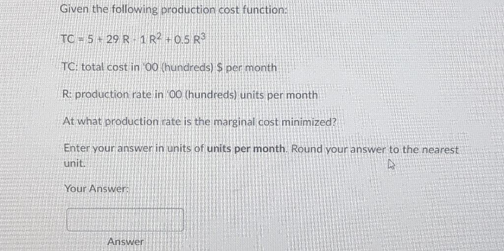 Given the following production cost function:
TC = 5 + 29 R1 R² +0.5 R³
TC: total cost in '00 (hundreds) $ per month
R: production rate in 00 (hundreds) units per month
At what production rate is the marginal cost minimized?
Enter your answer in units of units per month. Round your answer to the nearest
unit.
Your Answer:
Answer