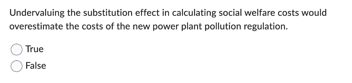 Undervaluing the substitution effect in calculating social welfare costs would
overestimate the costs of the new power plant pollution regulation.
True
False