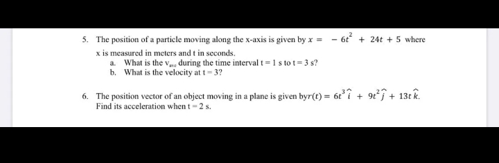 5. The position of a particle moving along the x-axis is given by x = - 6t + 24t + 5 where
x is measured in meters and t in seconds.
a. What is the vwe during the time interval t= 1 s to t= 3 s?
b. What is the velocity at t= 3?
6. The position vector of an object moving in a plane is given byr(t) = 6ti + 9t°j + 13t k.
Find its acceleration when t = 2 s.
%3D
