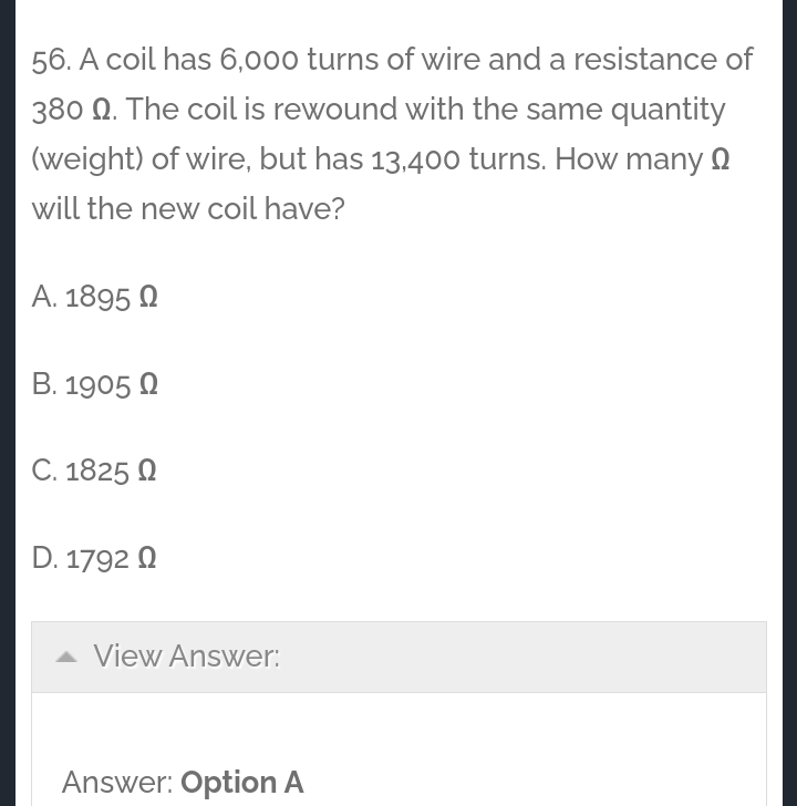 56. A coil has 6,000 turns of wire and a resistance of
380 N. The coil is rewound with the same quantity
(weight) of wire, but has 13.400 turns. How many 2
will the new coil have?
A. 1895 O
B. 1905 N
C. 1825 Q
D. 1792 Q
A View Answer:
Answer: Option A
