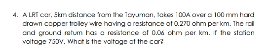 4. A LRT car, 5km distance from the Tayuman, takes 100A over a 100 mm hard
drawn copper trolley wire having a resistance of 0.270 ohm per km. The rail
and ground retum has a resistance of 0.06 ohm per km. If the station
voltage 750V, What is the voltage of the car?
