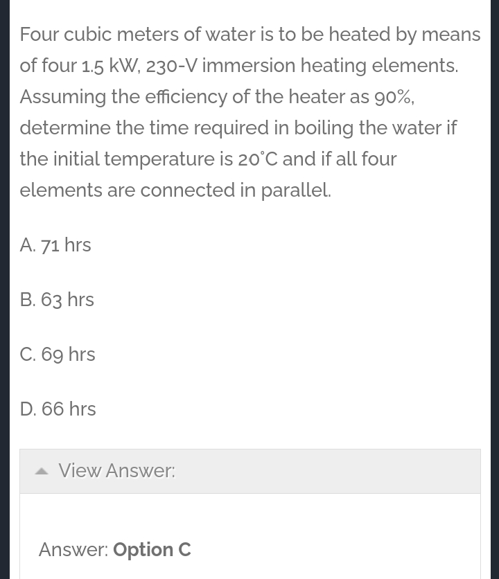Four cubic meters of water is to be heated by means
of four 1.5 kW, 230-V immersion heating elements.
Assuming the efficiency of the heater as 90%,
determine the time required in boiling the water if
the initial temperature is 20°C and if all four
elements are connected in parallel.
A. 71 hrs
B. 63 hrs
C. 69 hrs
D. 66 hrs
View Answer:
Answer: Option C
