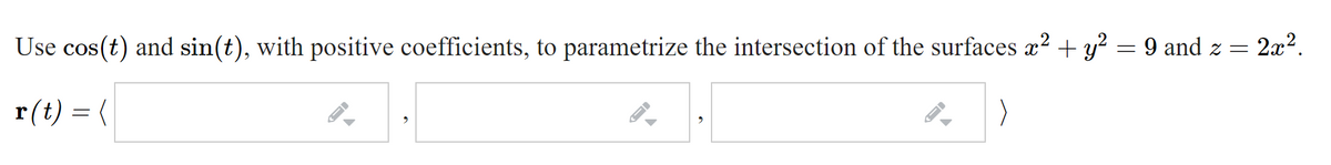 Use cos(t) and sin(t), with positive coefficients, to parametrize the intersection of the surfaces x² + y? = 9 and z =
2x2.
r(t) = (
