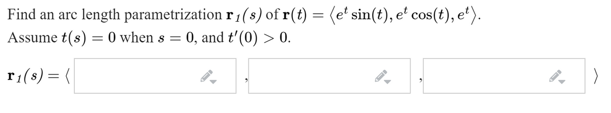 Find an arc length parametrization r:(s) of r(t) = (e' sin(t), e' cos(t), et).
= 0, and t'(0) > 0.
1
Assume t(s) = 0 when s =
r1(s) = (
