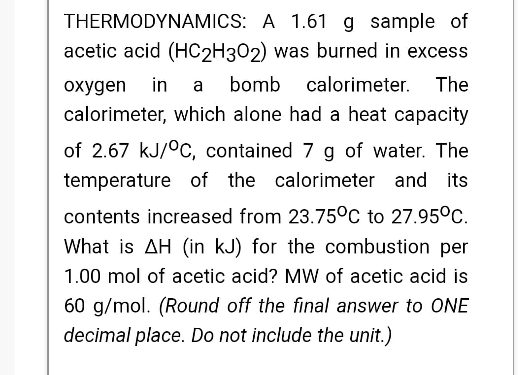 THERMODYNAMICS: A 1.61 g sample of
acetic acid (HC2H302) was burned in excess
охудen
in
a
bomb
calorimeter.
The
calorimeter, which alone had a heat capacity
of 2.67 kJ/°c, contained 7 g of water. The
temperature of the calorimeter and its
contents increased from 23.75°C to 27.95°C.
What is AH (in kJ) for the combustion per
1.00 mol of acetic acid? MW of acetic acid is
60 g/mol. (Round off the final answer to ONE
decimal place. Do not include the unit.)
