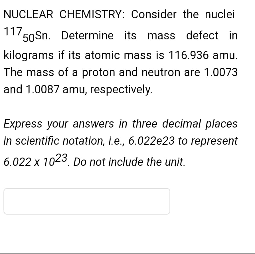 NUCLEAR CHEMISTRY: Consider the nuclei
117,
1150Sn. Determine its mass defect in
kilograms if its atomic mass is 116.936 amu.
The mass of a proton and neutron are 1.0073
and 1.0087 amu, respectively.
Express your answers in three decimal places
in scientific notation, i.e., 6.022e23 to represent
6.022 x 1023. Do not include the unit.
