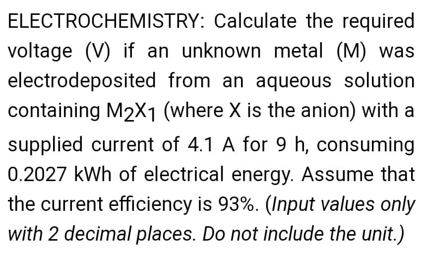 ELECTROCHEMISTRY: Calculate the required
voltage (V) if an unknown metal (M) was
electrodeposited from an aqueous solution
containing M2X1 (where X is the anion) with a
supplied current of 4.1 A for 9 h, consuming
0.2027 kWh of electrical energy. Assume that
the current efficiency is 93%. (Input values only
with 2 decimal places. Do not include the unit.)
