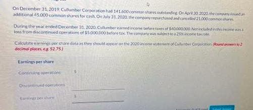 On December 31, 2019. Cullumber Corporation had 141.600 common shares outstanding On April 30, 2020, the company issued an
additional 45.000 common shares for cash, On July 31, 2020, the company repurchased and cancelled 21.000 common shares
During the year ended December 31, 2020, Cullumber earned income before taxes of $40.000.000 Not included in this income was a
loss from discontinued operations of $5.000.000 before tax. The company was subject to a 29% income tax rate
Calculate earnings per chare data as they should appear on the 2020 inconstaterers of Cullumber Corporation (Round or to 2
decimal places, eg. 52.75)
Earnings per share
Continuing operation
Discontinued operations
Carnings pe shore
