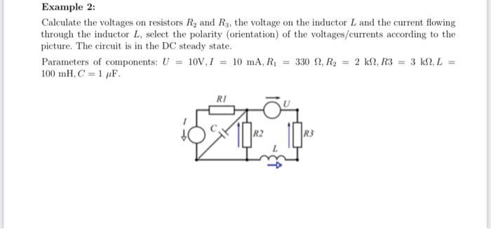 Example 2:
Calculate the voltages on resistors R₂ and Rs, the voltage on the inductor L and the current flowing
through the inductor L, select the polarity (orientation) of the voltages/currents according to the
picture. The circuit is in the DC steady state.
Parameters of components: U = 10V, I = 10 mA, R₁ = 330 , R₂ = 2 kn, R3 = 3 kN, L =
100 mH, C= 1 F.
RI
R3