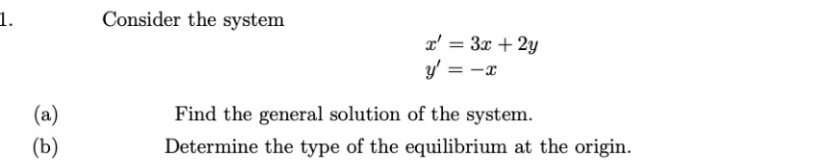 1.
Consider the system
x' = 3x + 2y
y' = -x
(a)
(b)
Find the general solution of the system.
Determine the type of the equilibrium at the origin.
