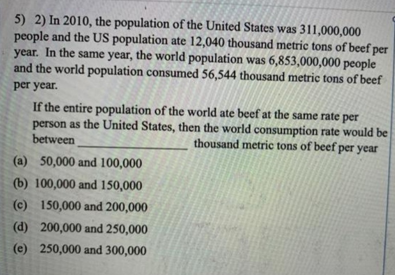 5) 2) In 2010, the population of the United States was 311,000,000
people and the US population ate 12,040 thousand metric tons of beef per
year. In the same year, the world population was 6,853,000,000 people
and the world population consumed 56,544 thousand metric tons of beef
per year.
If the entire population of the world ate beef at the same rate per
person as the United States, then the world consumption rate would be
between
thousand metric tons of beef per year
(a) 50,000 and 100,000
(b) 100,000 and 150,000
(c) 150,000 and 200,000
(d) 200,000 and 250,000
(e) 250,000 and 300,000
