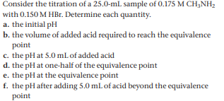 Consider the titration of a 25.0-mL sample of 0.175 M CH;NH2
with 0.150 M HBr. Determine each quantity.
a. the initial pH
b. the volume of added acid required to reach the equivalence
point
c. the pH at 5.0 mL of added acid
d. the pH at one-half of the equivalence point
e. the pH at the equivalence point
f. the pH after adding 5.0 mL of acid beyond the equivalence
point
