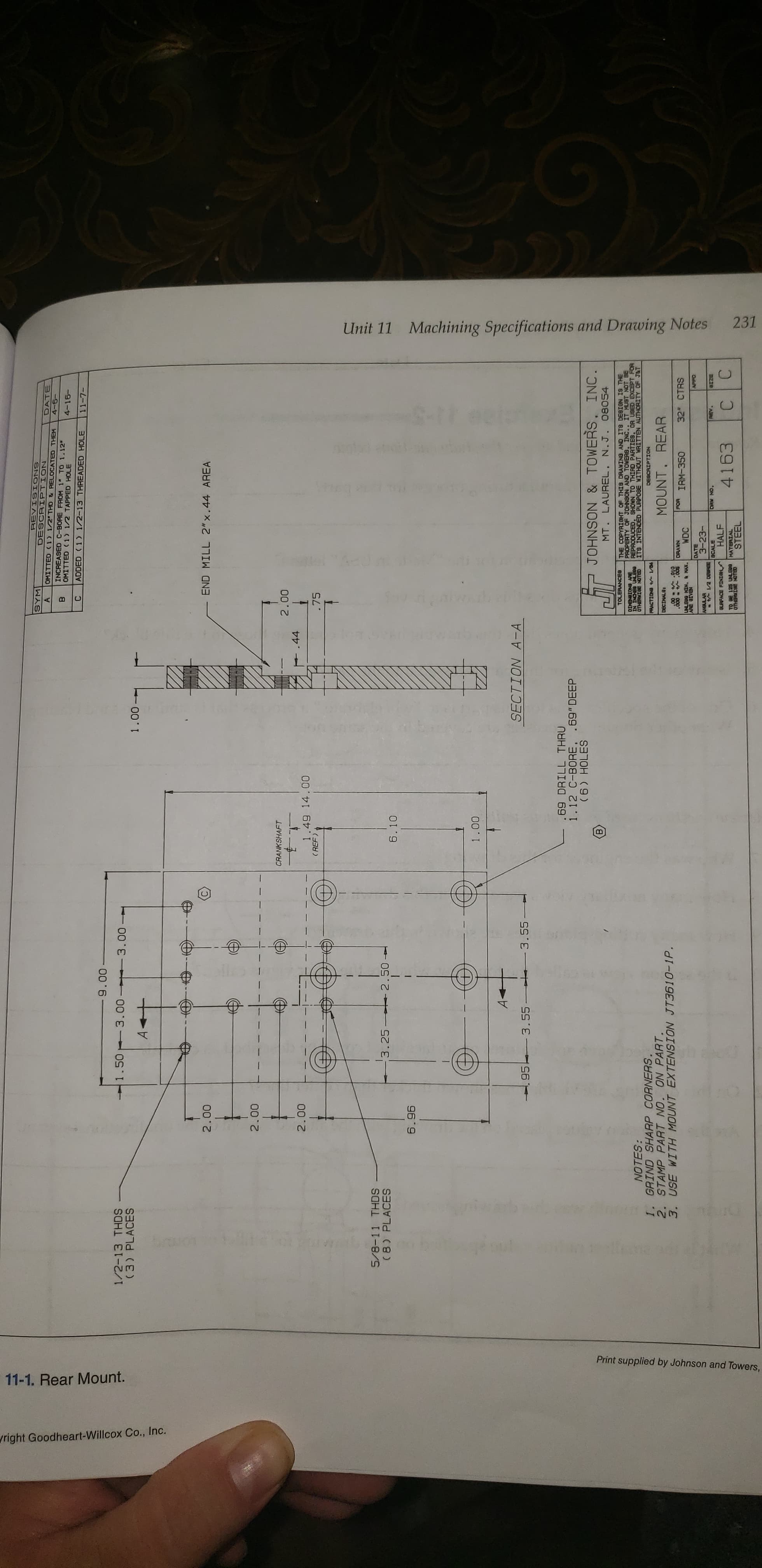 231
Machining Specifications and Drawing Notes
Unit 11
1
Print supplied by Johnson and Towers,
11-1. Rear Mount.
right Goodheart-Willcox Co., Inc.
DESCRIPTION
OMITTED 1 1/2"THD&RELOCATED THEM
SNOMINIIABL
DATE
A
INCREASED C-BORE FROM 1 TO 1.12
OMITTED 1) 1/2 TAPPED HOLE
-9-40
4-16-
ADDED 1 1/2-13 THREADED HOLE
-L-11
00 6
3.00 3.00
1/2-13 THDS
(3) PLACES
1.50
1.00-
A
END MILL 2"x.44 AREA
00 0
00 0
CRANKSHAFT
00 2
44
1.49 14.00
( REF)
000
.75
5/8-11 THDS
(8) PLACES
3.25 2.50
6.10
6.96
00 T
SECTION A-A
95 -3.55
3.55
.69 DRILL THRU
1.12 C-BORE. .69" DEEP
JOHNSON & TOWERS, INC.
MT. LAUREL.
N.J. 08054
THE COPYRIGHT OF THIS DRANING AND ITS DESIGN IS THE
PROPERTY OF JOHNSON AND TOWERS. INC.. IT MUST NOT BE
REPRODUCED, SHOWN TO THIRD PARTIES, OR USED EXCEPT FOR
TOLERANCE8
00n NI NI
ELON IABHLO
W ENOIONEIO
NOTES:
ITS INTENDED PURPOSE WITHOUT WRITTEN AUTHORITY OF J&T
1. GRIND SHARP CORNERS.
2. STAMP PART NO. ON PART.
3. USE WITH MOUNT EXTENSION JT3610-1P.
DESCRIPTION
/1 4 BNOIOR
MOUNT, REAR
o10- - 00
NAVEO
WDC
IRM-350
32 CTRS
UNLE0G NIN. & HAX.
DATE
3-23-
SCALE
ON AHO
HALF
HOINI BOY
TO BE 125 UNLE00 MATERIAL
4163
aLONSTAMSHO
STEEL
C
