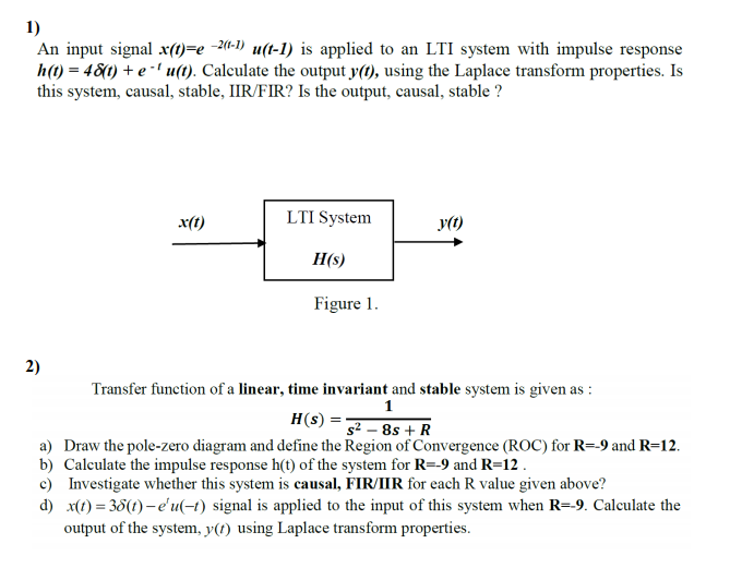 1)
An input signal x(1)=e -2«-1) u(t-1) is applied to an LTI system with impulse response
h(t) = 48(1) + e -' u(t). Calculate the output y(t), using the Laplace transform properties. Is
this system, causal, stable, IIR/FIR? Is the output, causal, stable ?
x(t)
LTI System
y(t)
H(s)
Figure 1.
2)
Transfer function of a linear, time invariant and stable system is given as :
1
H(s) =-
g² – 8s + R
a) Draw the pole-zero diagram and define the Region of Convergence (ROC) for R=-9 and R=12.
b) Calculate the impulse response h(t) of the system for R=-9 and R=12 .
c) Investigate whether this system is causal, FIR/IIR for each R value given above?
d) x(t) = 38(t) – e'u(-t) signal is applied to the input of this system when R=-9. Calculate the
output of the system, y(t) using Laplace transform properties.
