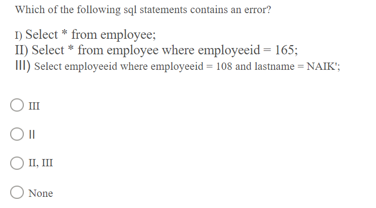 Which of the following sql statements contains an error?
I) Select * from employee;
II) Select * from employee where employeeid = 165;
III) Select employeeid where employeeid = 108 and lastname = NAIK';
III
II, III
O None
