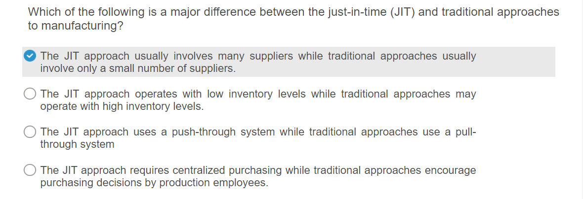 Which of the following is a major difference between the just-in-time (JIT) and traditional approaches
to manufacturing?
The JIT approach usually involves many suppliers while traditional approaches usually
involve only a small number of suppliers.
The JIT approach operates with low inventory levels while traditional approaches may
operate with high inventory levels.
The JIT approach uses a push-through system while traditional approaches use a pull-
through system
The JIT approach requires centralized purchasing while traditional approaches encourage
purchasing decisions by production employees.
