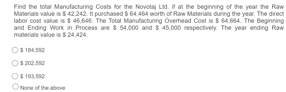 Find the total Manufacturing Costs for the Novotaj Ltd. if at the beginning of the year the Raw
Materials value is $ 42,242. It purchased $ 64,464 worth of Raw Materials during the year. The direct
labor cost value is $ 46,646. The Total Manufacturing Overhead Cost is $ 64,664. The Beginning
and Ending Work in Process are $ 54,000 and $ 45,000 respectively. The year ending Raw
materials value is $ 24,424.
$ 184,592
$ 202,592
$ 193,592
O None of the above
