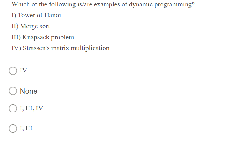 Which of the following is/are examples of dynamic programming?
I) Tower of Hanoi
II) Merge sort
III) Knapsack problem
IV) Strassen's matrix multiplication
IV
None
O I, III, IV
O I, III
