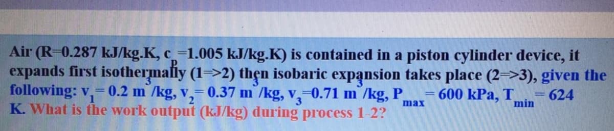 Air (R=0.287 kJ/kg.K, c=1.005 kJ/kg.K) is contained in a piston cylinder device, it
expands first isothermafiy (1=>2) thẹn isobaric expansion takes place (2=>3), given the
following: v,= 0.2 m /kg, v,= 0.37 m /kg, v,=0.71 m /kg, P
K. What is the work output (kJ/kg) during process 1-2?
600 kPa, T
= 624
min
%3D
1
max
