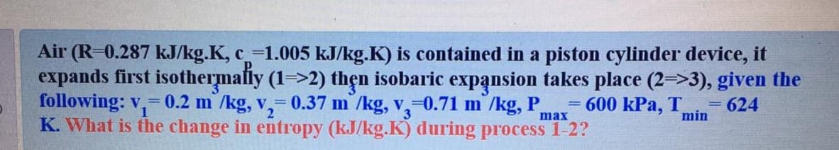 Air (R-0.287 kJ/kg.K, c-1.005 kJ/kg.K) is contained in a piston cylinder device, it
expands first isothermally (1=>2) thẹn isobaric expansion takes place (2=>3), given the
following: v,-0.2 m /kg, v,- 0.37 m /kg, v,-0.71 m /kg, P.
K. What is the change in entropy (kJ/kg.K) during process 1-2?
600 kPa, T
624
max
min
