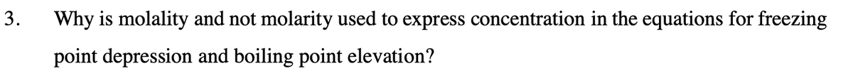 3.
Why is molality and not molarity used to express concentration in the equations for freezing
point depression and boiling point elevation?
